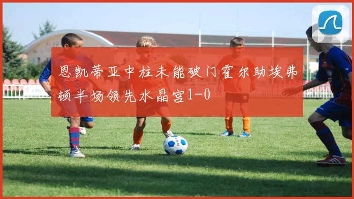 恩凯蒂亚中柱未能破门霍尔助埃弗顿半场领先水晶宫1-0